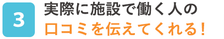 実際に施設で働く人の口コミを伝えてくれる！