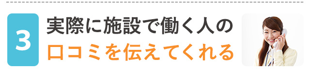 実際に施設で働く人の口コミを伝えてくれる！